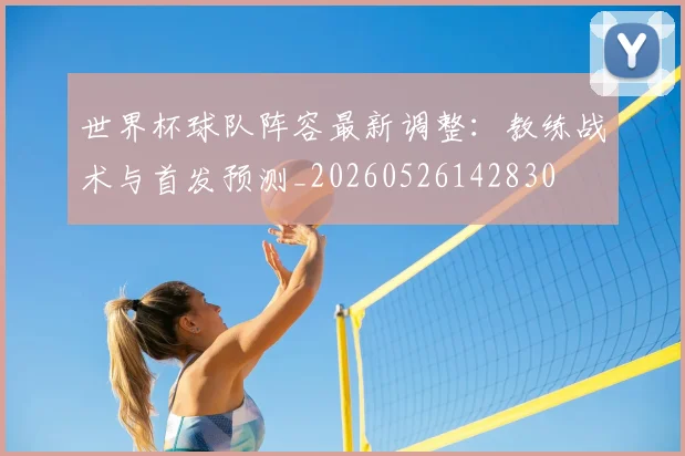 世界杯球队阵容最新调整:教练战术与首发预测_20260526142830