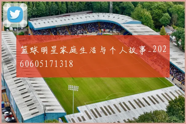 篮球明星家庭生活与个人故事_20260605171318