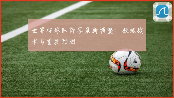 世界杯球队阵容最新调整：教练战术与首发预测
